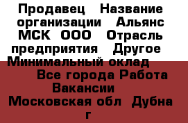 Продавец › Название организации ­ Альянс-МСК, ООО › Отрасль предприятия ­ Другое › Минимальный оклад ­ 30 000 - Все города Работа » Вакансии   . Московская обл.,Дубна г.